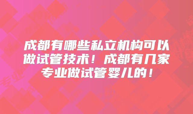 成都有哪些私立机构可以做试管技术!成都有几家专业做试管婴儿的!