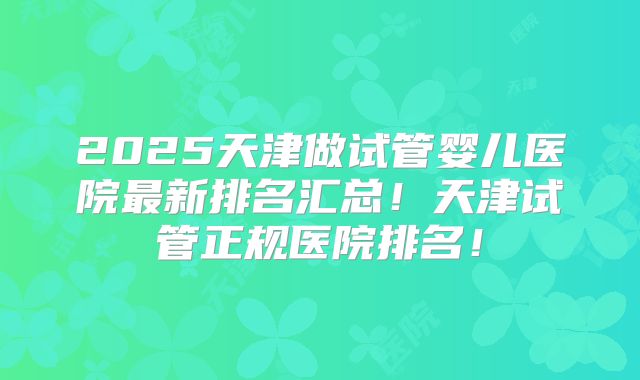2025天津做试管婴儿医院最新排名汇总!天津试管正规医院排名!