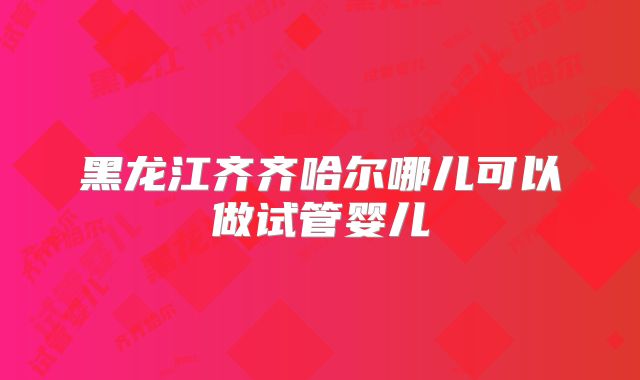 黑龙江齐齐哈尔哪儿可以做试管婴儿