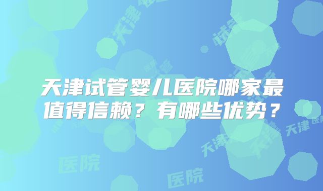 天津试管婴儿医院哪家最值得信赖？有哪些优势？