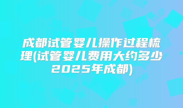 成都试管婴儿操作过程梳理(试管婴儿费用大约多少2025年成都)
