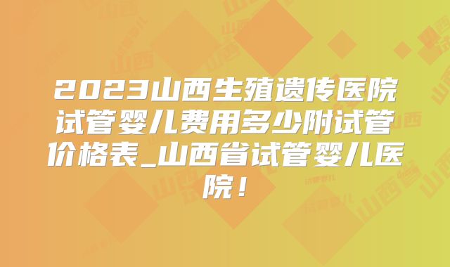 2023山西生殖遗传医院试管婴儿费用多少附试管价格表_山西省试管婴儿医院！