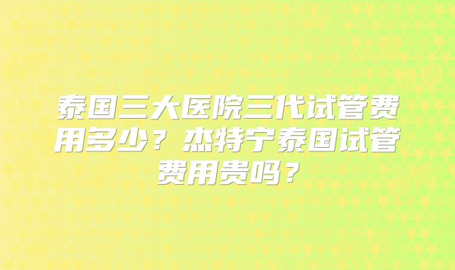 泰国三大医院三代试管费用多少?杰特宁泰国试管费用贵吗?