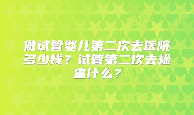 做试管婴儿第二次去医院多少钱？试管第二次去检查什么？