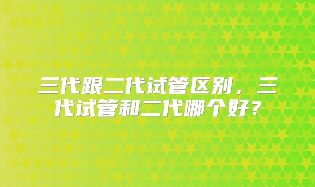 三代跟二代试管区别,三代试管和二代哪个好?
