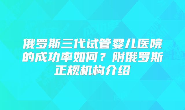 俄罗斯三代试管婴儿医院的成功率如何？附俄罗斯正规机构介绍