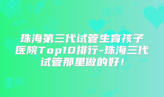 珠海第三代试管生育孩子医院Top10排行-珠海三代试管那里做的好!