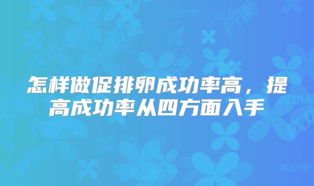 怎样做促排卵成功率高,提高成功率从四方面入手