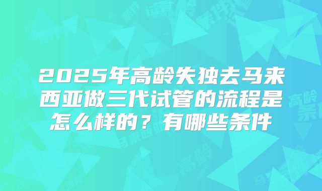 2025年高龄失独去马来西亚做三代试管的流程是怎么样的？有哪些条件