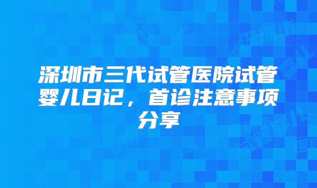 深圳市三代试管医院试管婴儿日记,首诊注意事项分享