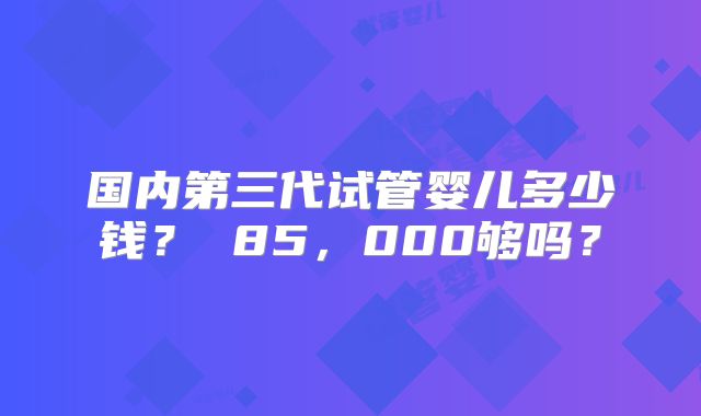 国内第三代试管婴儿多少钱？ 85，000够吗？