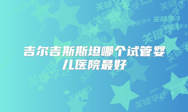 吉尔吉斯斯坦哪个试管婴儿医院最好