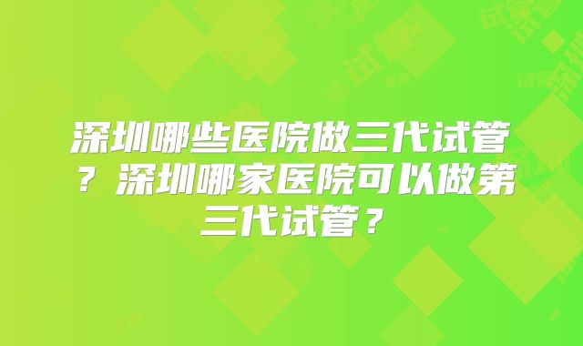 深圳哪些医院做三代试管？深圳哪家医院可以做第三代试管？