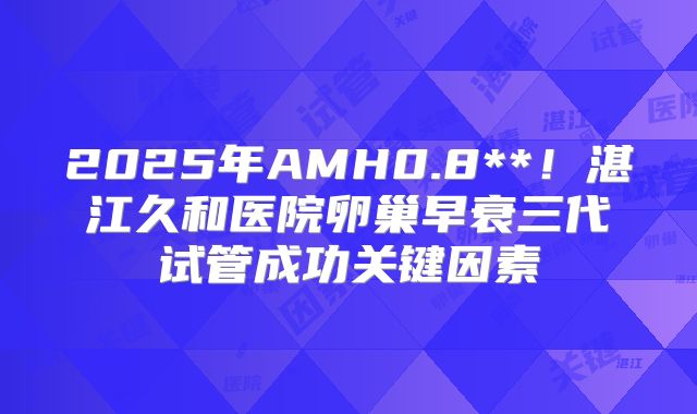 2025年AMH0.8**！湛江久和医院卵巢早衰三代试管成功关键因素