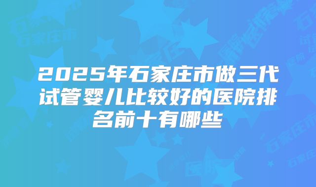 2025年石家庄市做三代试管婴儿比较好的医院排名前十有哪些