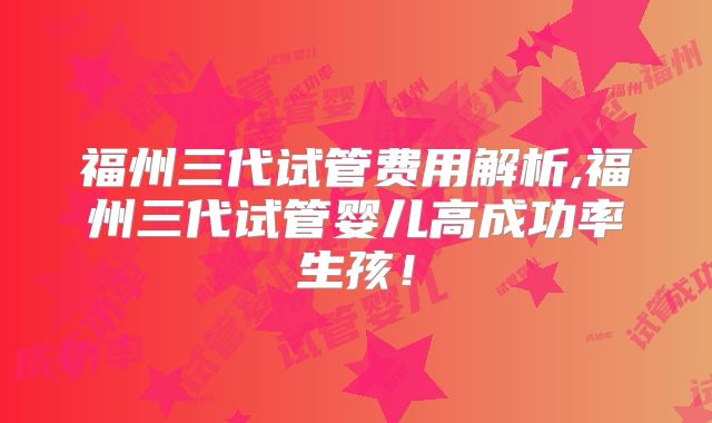 福州三代试管费用解析,福州三代试管婴儿高成功率生孩！