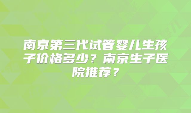 南京第三代试管婴儿生孩子价格多少？南京生子医院推荐？