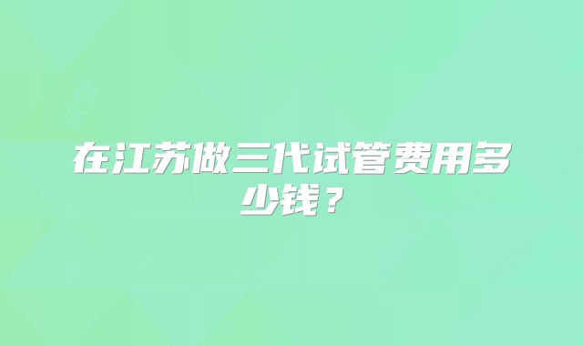 在江苏做三代试管费用多少钱？
