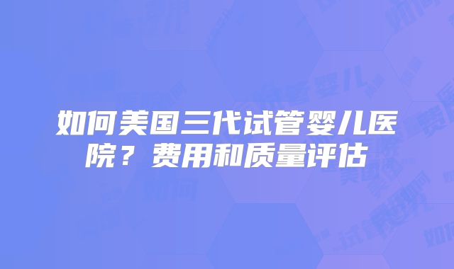 如何美国三代试管婴儿医院?费用和质量评估