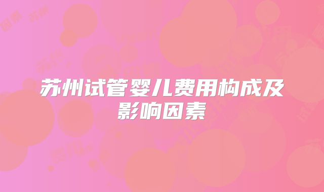 苏州试管婴儿费用构成及影响因素