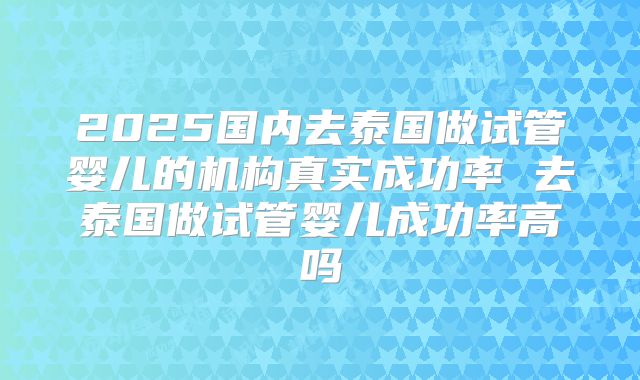 2025国内去泰国做试管婴儿的机构真实成功率 去泰国做试管婴儿成功率高吗