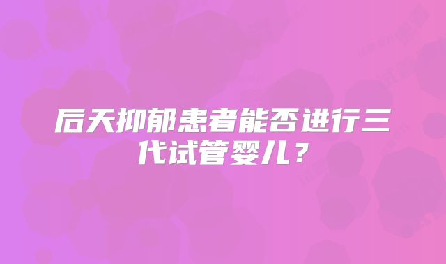 后天抑郁患者能否进行三代试管婴儿?