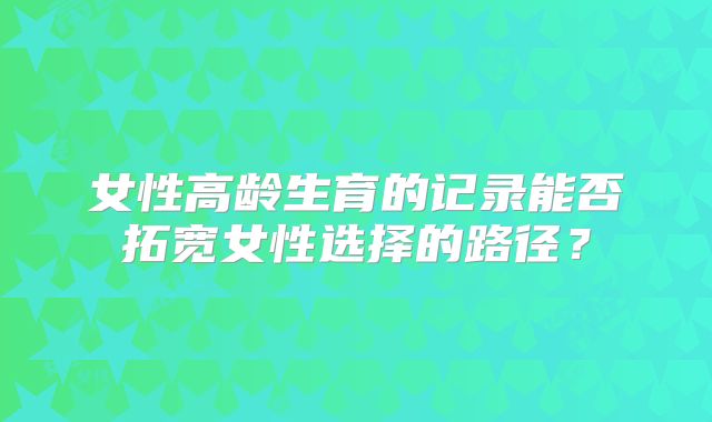 女性高龄生育的记录能否拓宽女性选择的路径？