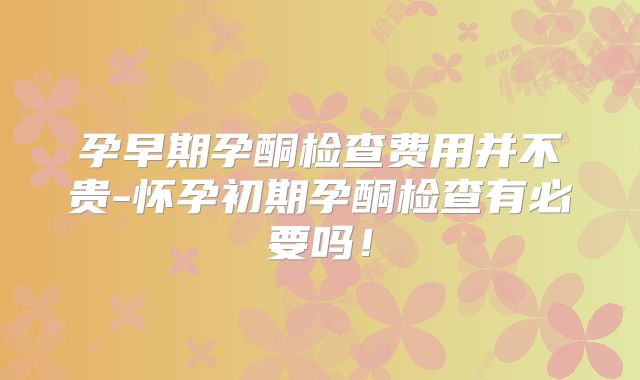 孕早期孕酮检查费用并不贵-怀孕初期孕酮检查有必要吗!