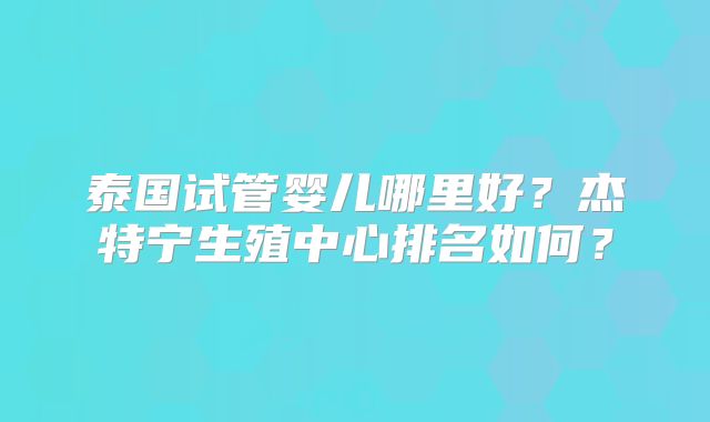 泰国试管婴儿哪里好？杰特宁生殖中心排名如何？