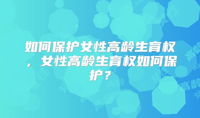 如何保护女性高龄生育权,女性高龄生育权如何保护?