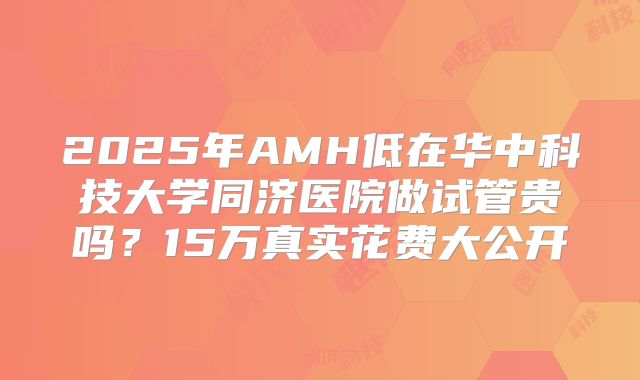 2025年AMH低在华中科技大学同济医院做试管贵吗？15万真实花费大公开