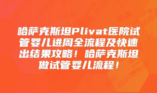 哈萨克斯坦Plivat医院试管婴儿进周全流程及快速出结果攻略！哈萨克斯坦做试管婴儿流程！
