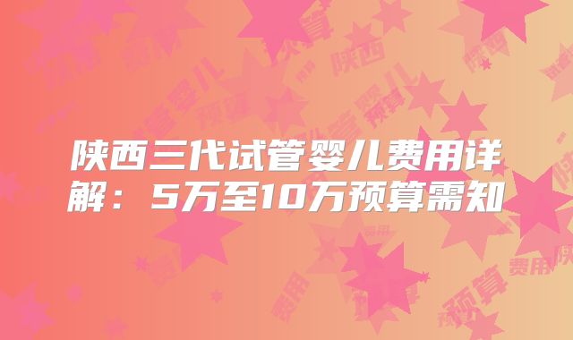 陕西三代试管婴儿费用详解：5万至10万预算需知