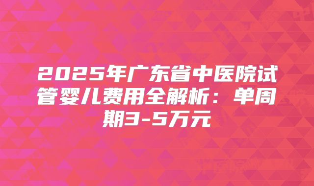 2025年广东省中医院试管婴儿费用全解析：单周期3-5万元