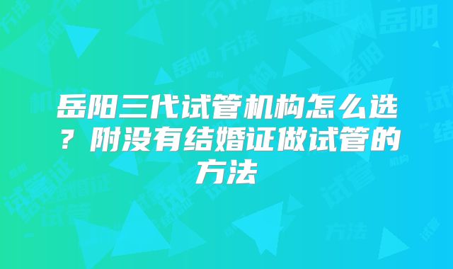 岳阳三代试管机构怎么选？附没有结婚证做试管的方法