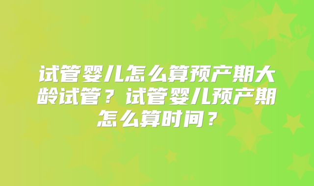 试管婴儿怎么算预产期大龄试管？试管婴儿预产期怎么算时间？