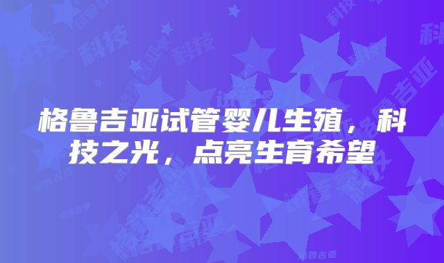 格鲁吉亚试管婴儿生殖，科技之光，点亮生育希望