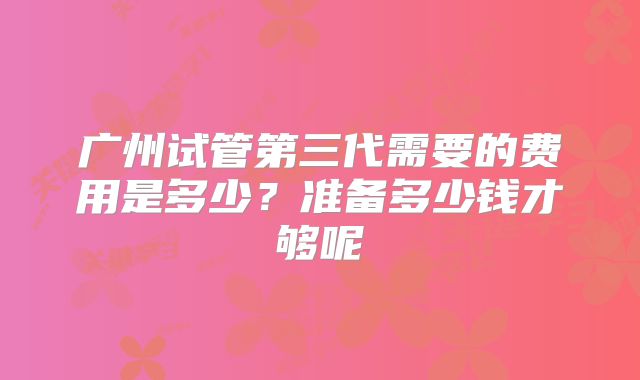 广州试管第三代需要的费用是多少?准备多少钱才够呢
