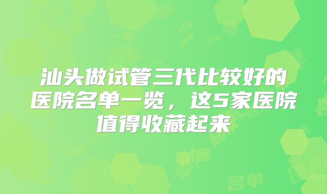 汕头做试管三代比较好的医院名单一览，这5家医院值得收藏起来
