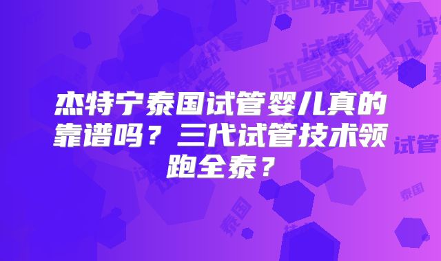杰特宁泰国试管婴儿真的靠谱吗？三代试管技术领跑全泰？