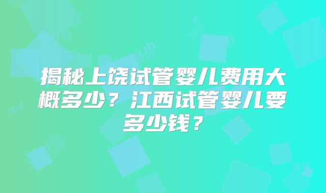揭秘上饶试管婴儿费用大概多少？江西试管婴儿要多少钱？