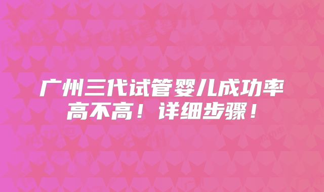 广州三代试管婴儿成功率高不高！详细步骤！