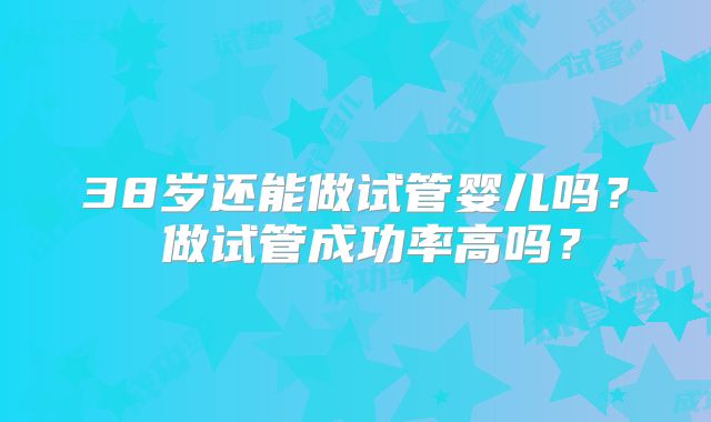 38岁还能做试管婴儿吗？ 做试管成功率高吗？