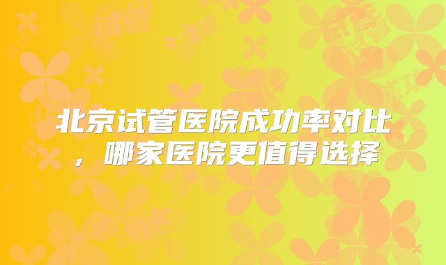 北京试管医院成功率对比，哪家医院更值得选择