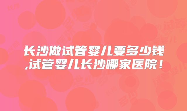 长沙做试管婴儿要多少钱,试管婴儿长沙哪家医院!