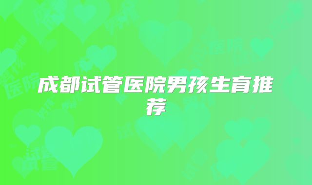 成都试管医院男孩生育推荐