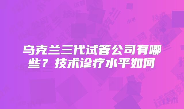 乌克兰三代试管公司有哪些？技术诊疗水平如何