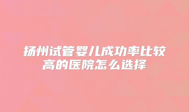扬州试管婴儿成功率比较高的医院怎么选择