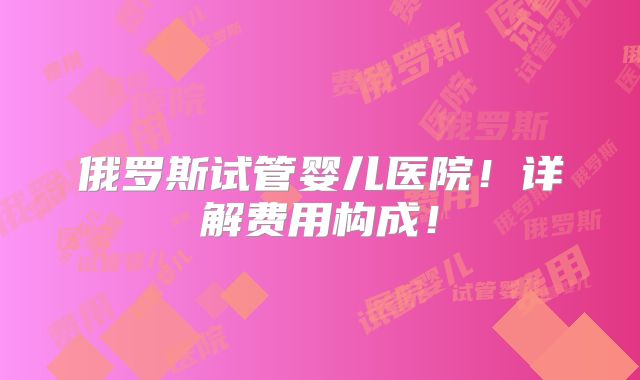 俄罗斯试管婴儿医院！详解费用构成！