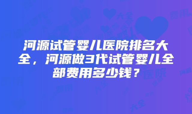河源试管婴儿医院排名大全，河源做3代试管婴儿全部费用多少钱？